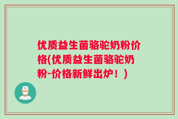 优质益生菌骆驼奶粉价格(优质益生菌骆驼奶粉-价格新鲜出炉！)