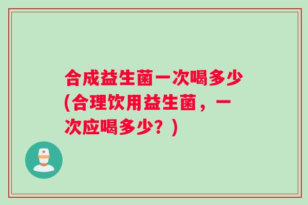 合成益生菌一次喝多少(合理饮用益生菌，一次应喝多少？)