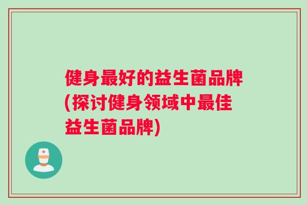 健身最好的益生菌品牌(探讨健身领域中最佳益生菌品牌)