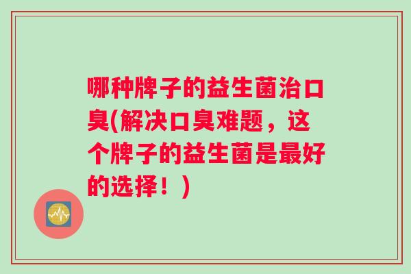 哪种牌子的益生菌治口臭(解决口臭难题，这个牌子的益生菌是最好的选择！)