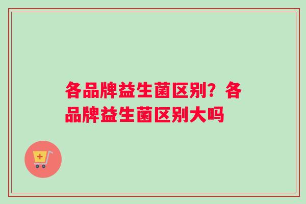 各品牌益生菌区别？各品牌益生菌区别大吗