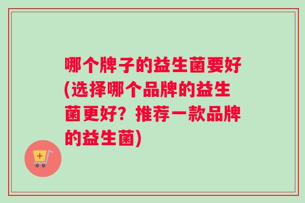 哪个牌子的益生菌要好(选择哪个品牌的益生菌更好？推荐一款品牌的益生菌)