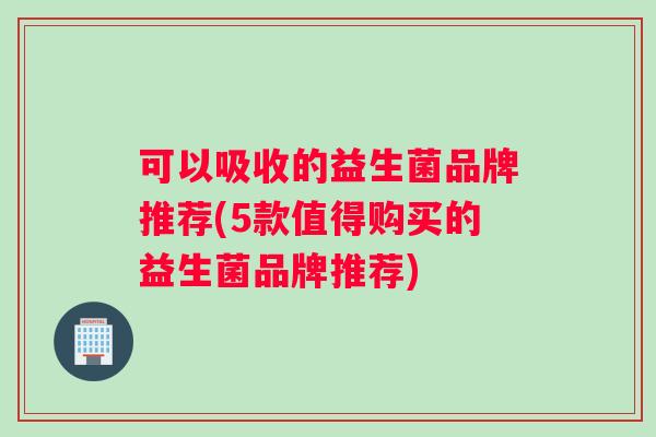 可以吸收的益生菌品牌推荐(5款值得购买的益生菌品牌推荐)