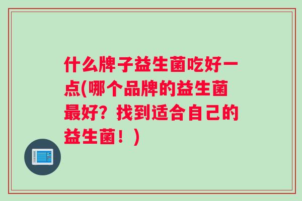 什么牌子益生菌吃好一点(哪个品牌的益生菌最好？找到适合自己的益生菌！)
