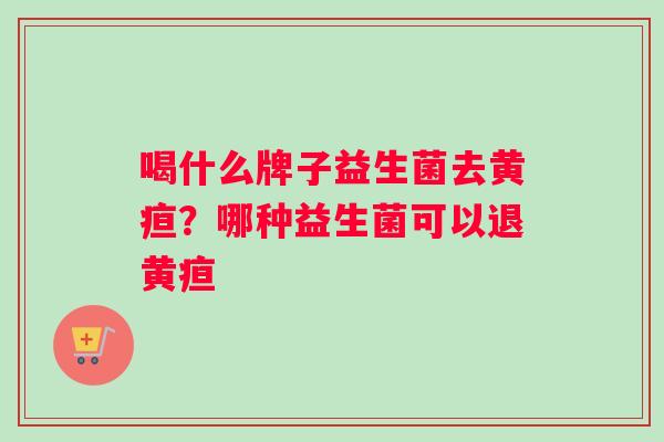 喝什么牌子益生菌去黄疸？哪种益生菌可以退黄疸