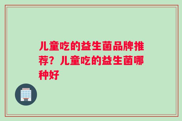 儿童吃的益生菌品牌推荐？儿童吃的益生菌哪种好