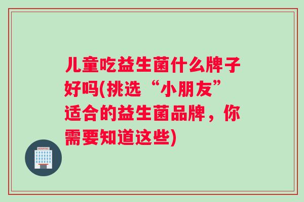 儿童吃益生菌什么牌子好吗(挑选“小朋友”适合的益生菌品牌，你需要知道这些)