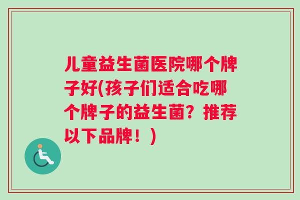 儿童益生菌医院哪个牌子好(孩子们适合吃哪个牌子的益生菌？推荐以下品牌！)