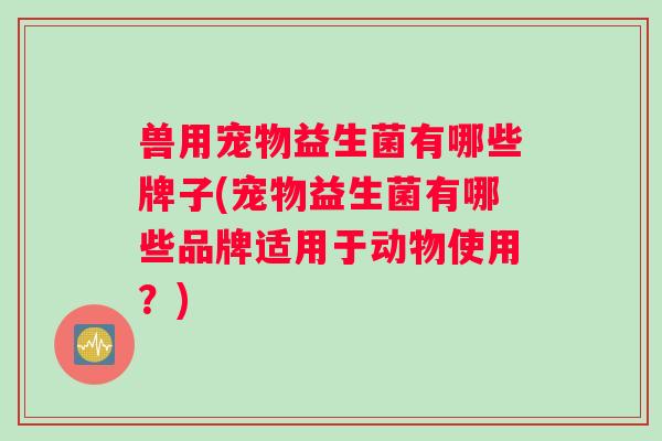 兽用宠物益生菌有哪些牌子(宠物益生菌有哪些品牌适用于动物使用？)