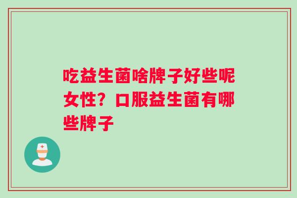 吃益生菌啥牌子好些呢女性？口服益生菌有哪些牌子