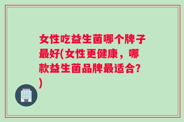 女性吃益生菌哪个牌子最好(女性更健康，哪款益生菌品牌最适合？)