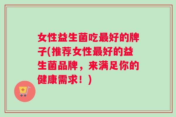 女性益生菌吃最好的牌子(推荐女性最好的益生菌品牌，来满足你的健康需求！)