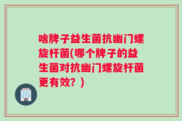 啥牌子益生菌抗幽门螺旋杆菌(哪个牌子的益生菌对抗幽门螺旋杆菌更有效？)
