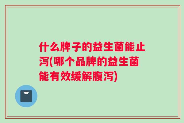 什么牌子的益生菌能止泻(哪个品牌的益生菌能有效缓解腹泻)