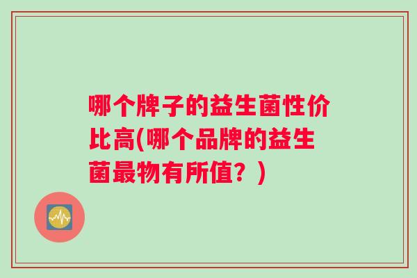哪个牌子的益生菌性价比高(哪个品牌的益生菌最物有所值？)