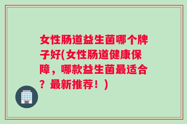 女性肠道益生菌哪个牌子好(女性肠道健康保障，哪款益生菌最适合？最新推荐！)