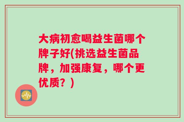 大病初愈喝益生菌哪个牌子好(挑选益生菌品牌，加强康复，哪个更优质？)