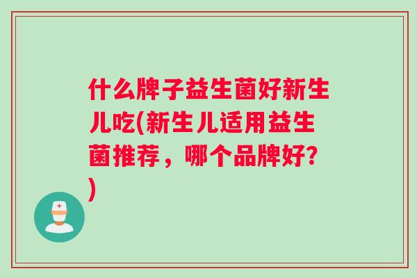 什么牌子益生菌好新生儿吃(新生儿适用益生菌推荐，哪个品牌好？)
