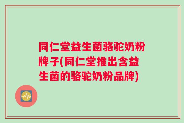 同仁堂益生菌骆驼奶粉牌子(同仁堂推出含益生菌的骆驼奶粉品牌)