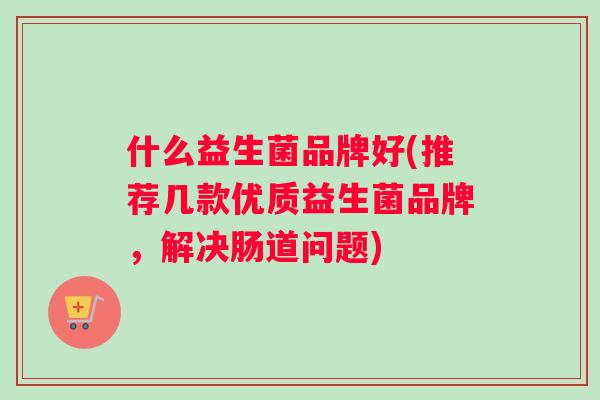 什么益生菌品牌好(推荐几款优质益生菌品牌，解决肠道问题)