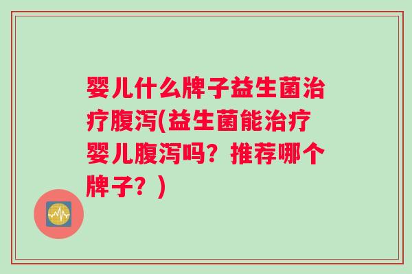 婴儿什么牌子益生菌治疗腹泻(益生菌能治疗婴儿腹泻吗？推荐哪个牌子？)