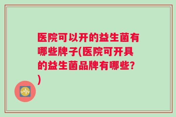 医院可以开的益生菌有哪些牌子(医院可开具的益生菌品牌有哪些？)