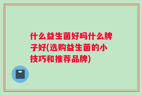 什么益生菌好吗什么牌子好(选购益生菌的小技巧和推荐品牌)