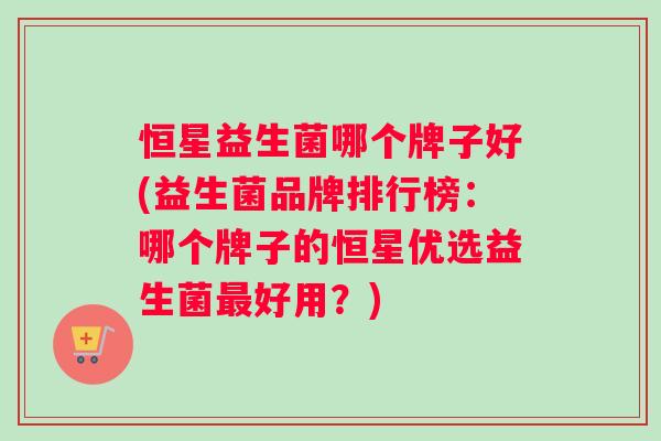 恒星益生菌哪个牌子好(益生菌品牌排行榜：哪个牌子的恒星优选益生菌最好用？)