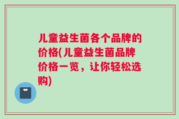 儿童益生菌各个品牌的价格(儿童益生菌品牌价格一览，让你轻松选购)
