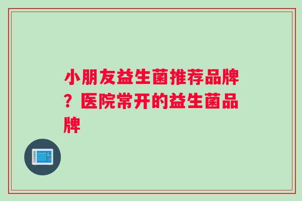 小朋友益生菌推荐品牌？医院常开的益生菌品牌