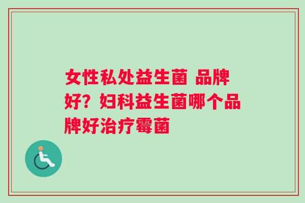 女性私处益生菌 品牌好？妇科益生菌哪个品牌好治疗霉菌