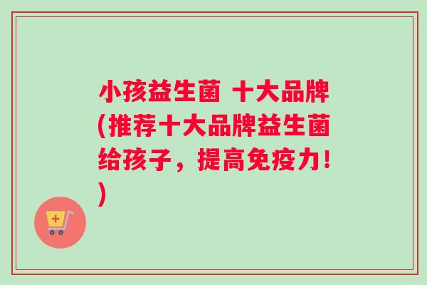 小孩益生菌 十大品牌(推荐十大品牌益生菌给孩子，提高免疫力！)