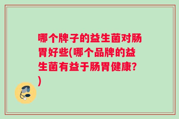 哪个牌子的益生菌对肠胃好些(哪个品牌的益生菌有益于肠胃健康？)