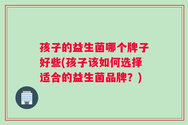 孩子的益生菌哪个牌子好些(孩子该如何选择适合的益生菌品牌？)