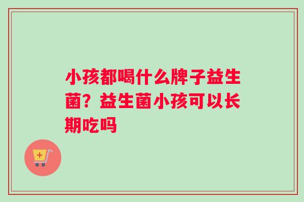 小孩都喝什么牌子益生菌？益生菌小孩可以长期吃吗