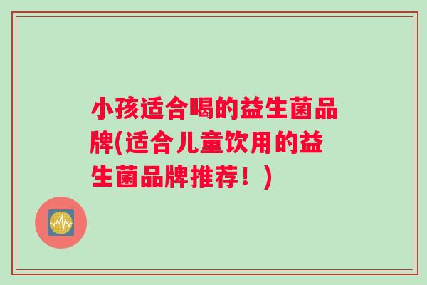 小孩适合喝的益生菌品牌(适合儿童饮用的益生菌品牌推荐！)