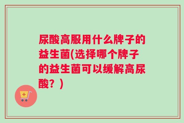 尿酸高服用什么牌子的益生菌(选择哪个牌子的益生菌可以缓解高尿酸？)