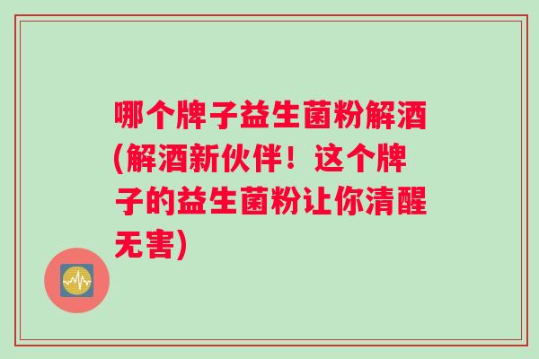 哪个牌子益生菌粉解酒(解酒新伙伴！这个牌子的益生菌粉让你清醒无害)