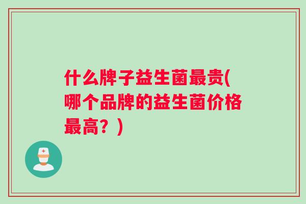 什么牌子益生菌最贵(哪个品牌的益生菌价格最高？)