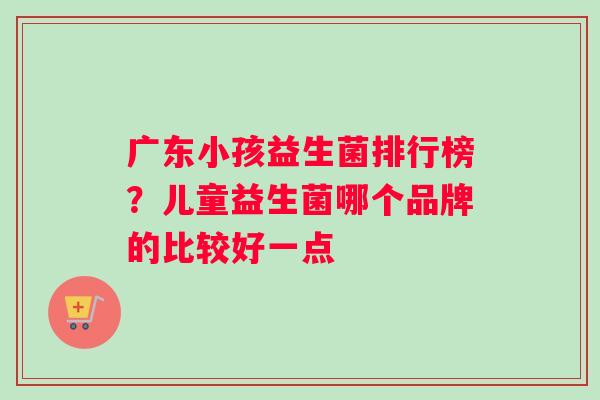 广东小孩益生菌排行榜？儿童益生菌哪个品牌的比较好一点