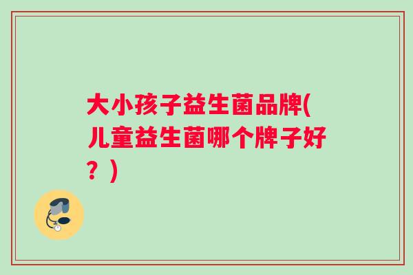 大小孩子益生菌品牌(儿童益生菌哪个牌子好？)