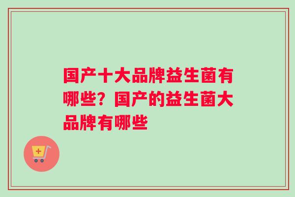 国产十大品牌益生菌有哪些？国产的益生菌大品牌有哪些