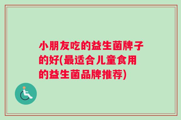 小朋友吃的益生菌牌子的好(最适合儿童食用的益生菌品牌推荐)
