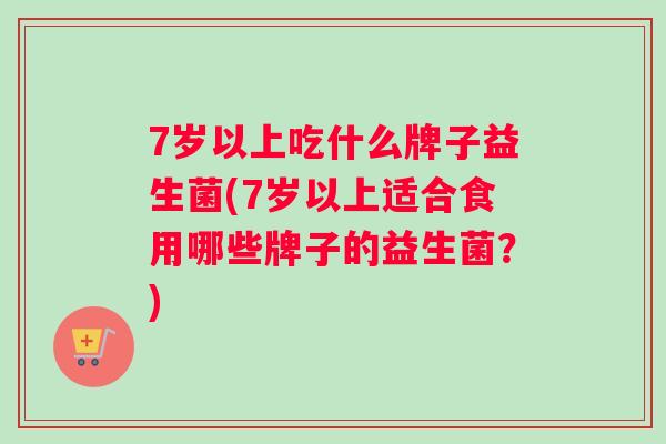 7岁以上吃什么牌子益生菌(7岁以上适合食用哪些牌子的益生菌？)