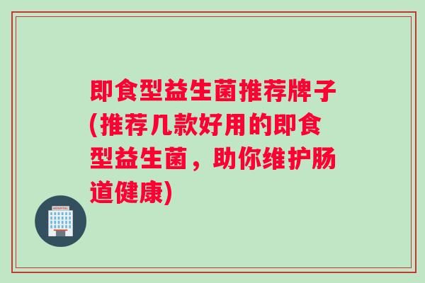 即食型益生菌推荐牌子(推荐几款好用的即食型益生菌，助你维护肠道健康)