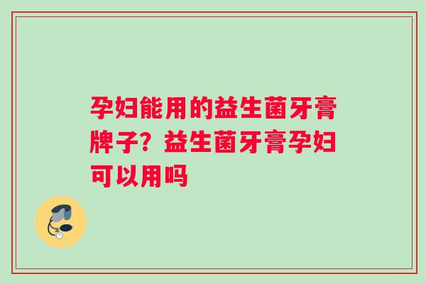 孕妇能用的益生菌牙膏牌子？益生菌牙膏孕妇可以用吗