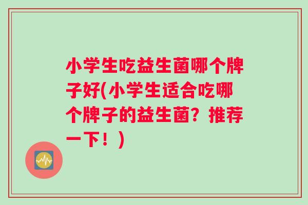 小学生吃益生菌哪个牌子好(小学生适合吃哪个牌子的益生菌？推荐一下！)