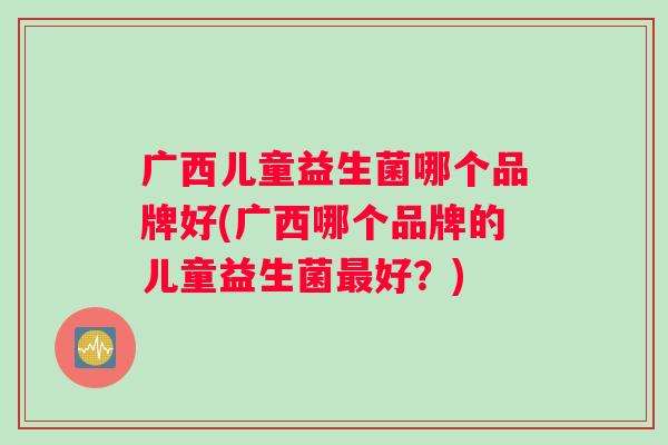 广西儿童益生菌哪个品牌好(广西哪个品牌的儿童益生菌最好？)
