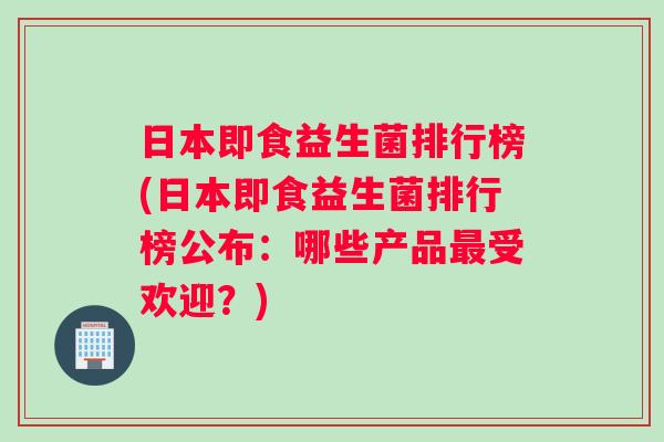 日本即食益生菌排行榜(日本即食益生菌排行榜公布：哪些产品最受欢迎？)