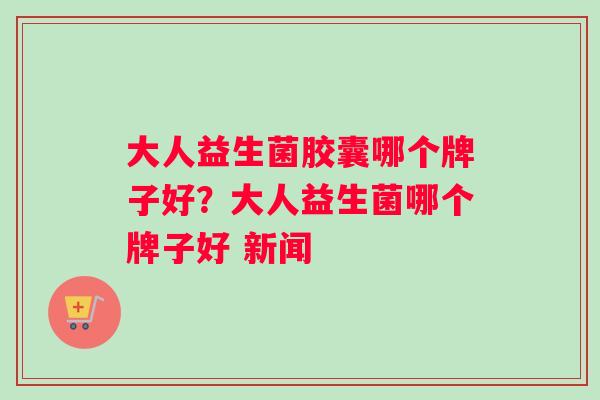大人益生菌胶囊哪个牌子好？大人益生菌哪个牌子好 新闻